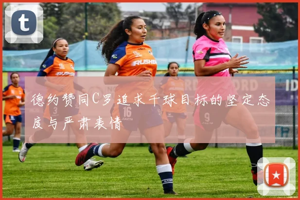 德约赞同C罗追求千球目标的坚定态度与严肃表情