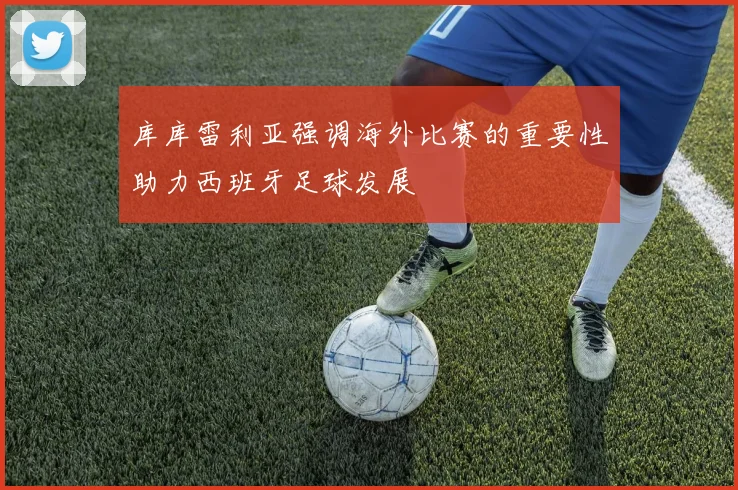 库库雷利亚强调海外比赛的重要性助力西班牙足球发展