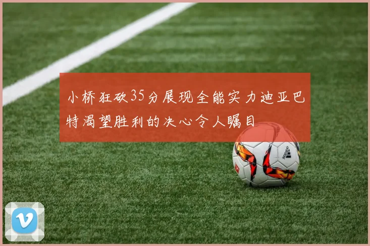 小桥狂砍35分展现全能实力迪亚巴特渴望胜利的决心令人瞩目