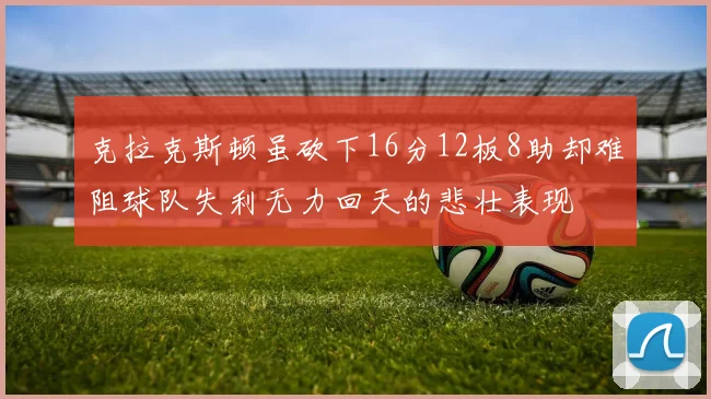 克拉克斯顿虽砍下16分12板8助却难阻球队失利无力回天的悲壮表现