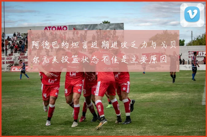 阿德巴约坦言近期进攻乏力与戈贝尔无关投篮状态不佳是主要原因