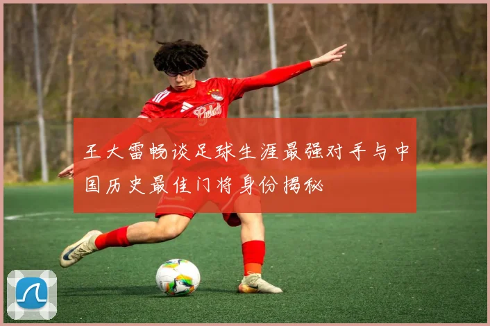 王大雷畅谈足球生涯最强对手与中国历史最佳门将身份揭秘
