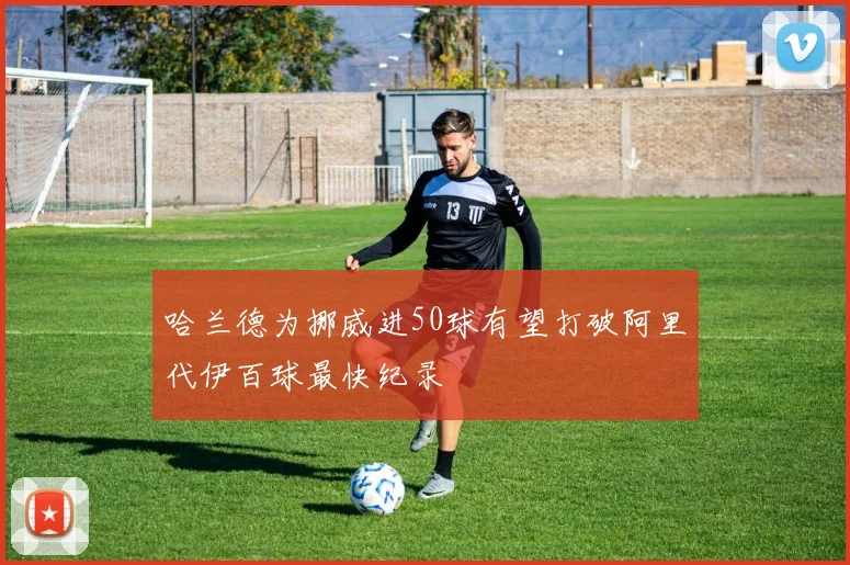 哈兰德为挪威进50球有望打破阿里代伊百球最快纪录