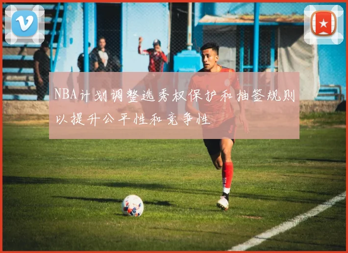 NBA计划调整选秀权保护和抽签规则以提升公平性和竞争性