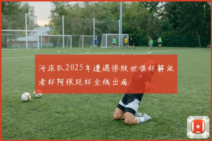 河床队2025年遭遇惨败世俱杯解放者杯阿根廷杯全线出局