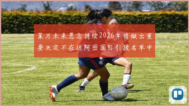 莱万未来悬念持续2026年将做出重要决定不在迈阿密国际引援名单中
