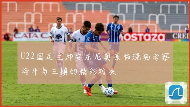 U22国足主帅安东尼奥亲临现场考察海牛与三镇的精彩对决