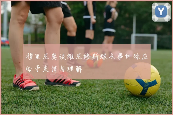 穆里尼奥谈维尼修斯球衣事件称应给予支持与理解