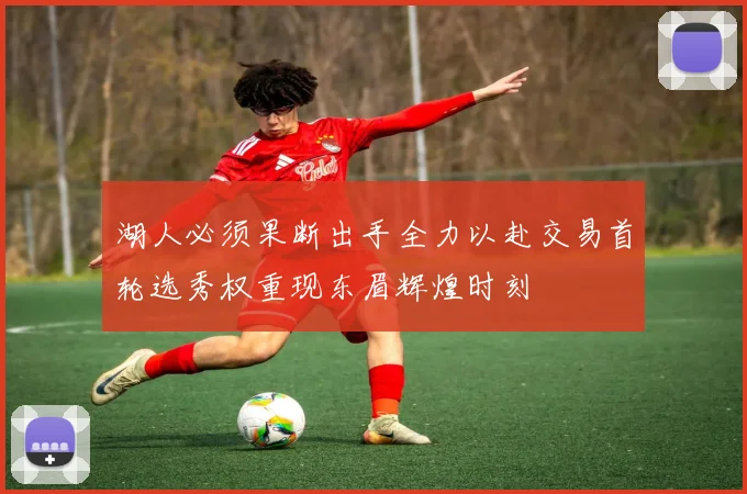湖人必须果断出手全力以赴交易首轮选秀权重现东眉辉煌时刻
