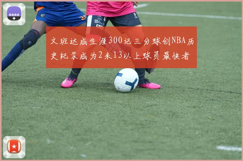文班达成生涯300记三分球创NBA历史纪录成为2米13以上球员最快者