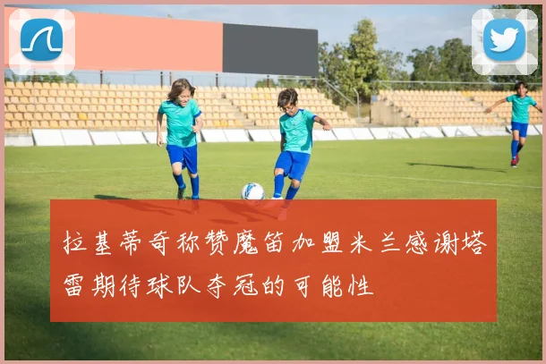 拉基蒂奇称赞魔笛加盟米兰感谢塔雷期待球队夺冠的可能性