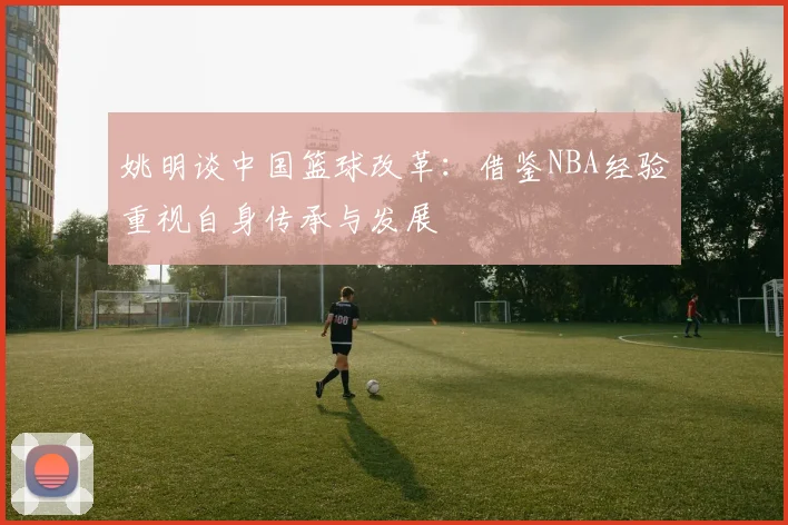 姚明谈中国篮球改革：借鉴NBA经验重视自身传承与发展