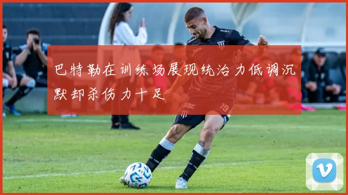 巴特勒在训练场展现统治力低调沉默却杀伤力十足