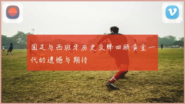 国足与西班牙历史交锋回顾黄金一代的遗憾与期待