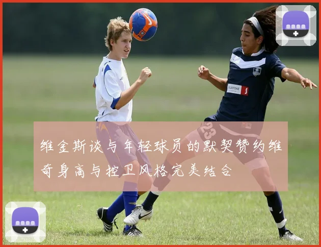 维金斯谈与年轻球员的默契赞约维奇身高与控卫风格完美结合