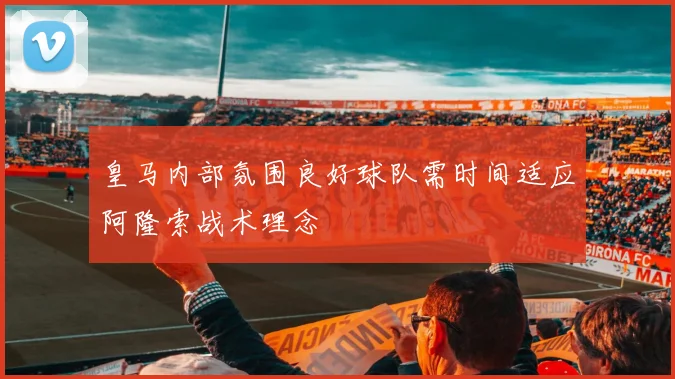 皇马内部氛围良好球队需时间适应阿隆索战术理念