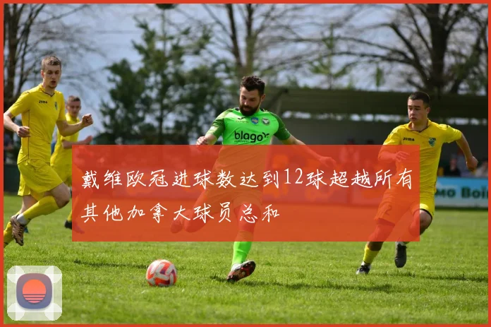 戴维欧冠进球数达到12球超越所有其他加拿大球员总和