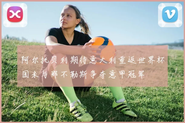 阿尔托贝利期待意大利重返世界杯国米与那不勒斯争夺意甲冠军