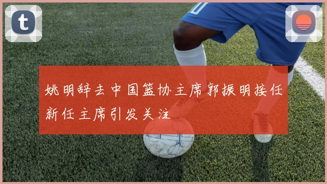 姚明辞去中国篮协主席郭振明接任新任主席引发关注