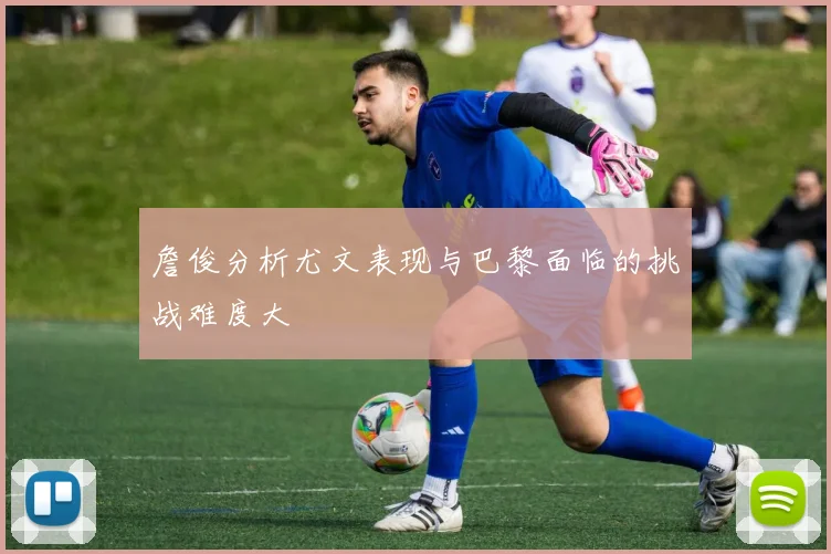 詹俊分析尤文表现与巴黎面临的挑战难度大