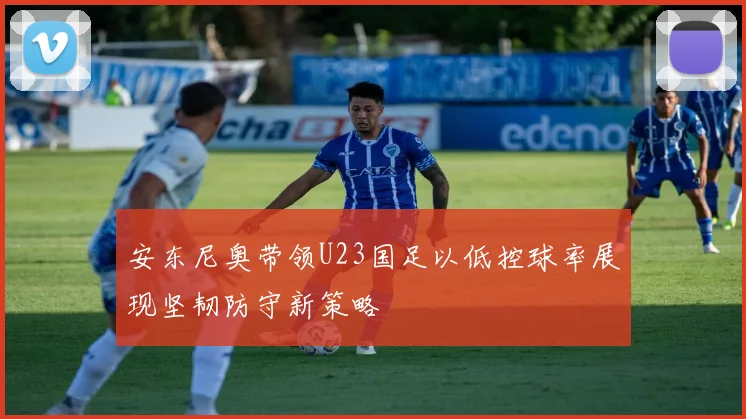 安东尼奥带领U23国足以低控球率展现坚韧防守新策略