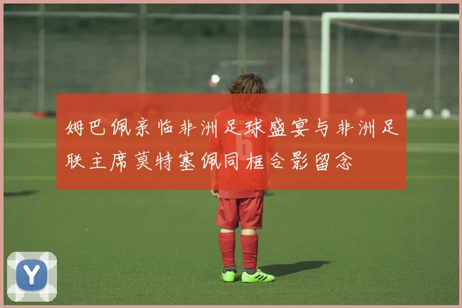 姆巴佩亲临非洲足球盛宴与非洲足联主席莫特塞佩同框合影留念