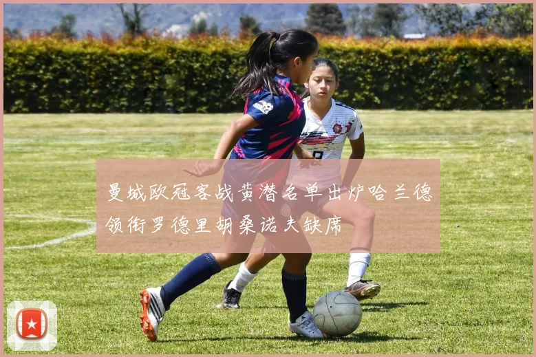 曼城欧冠客战黄潜名单出炉哈兰德领衔罗德里胡桑诺夫缺席