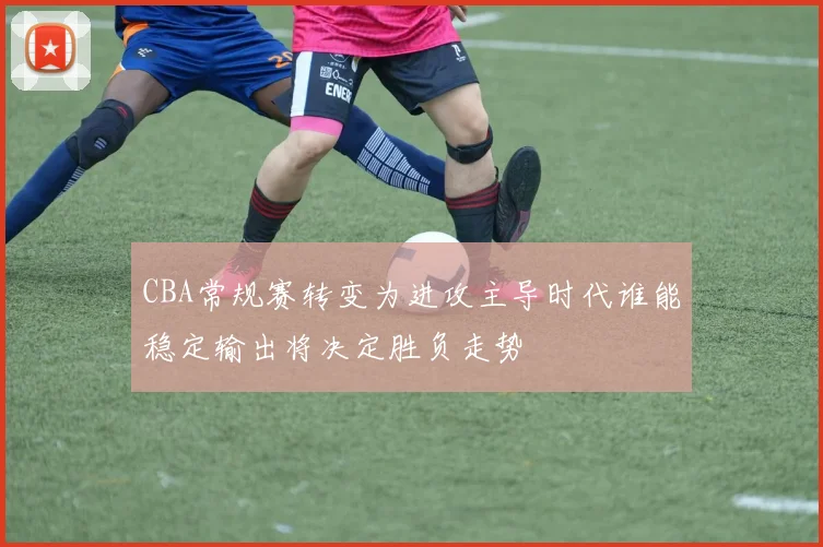 CBA常规赛转变为进攻主导时代谁能稳定输出将决定胜负走势