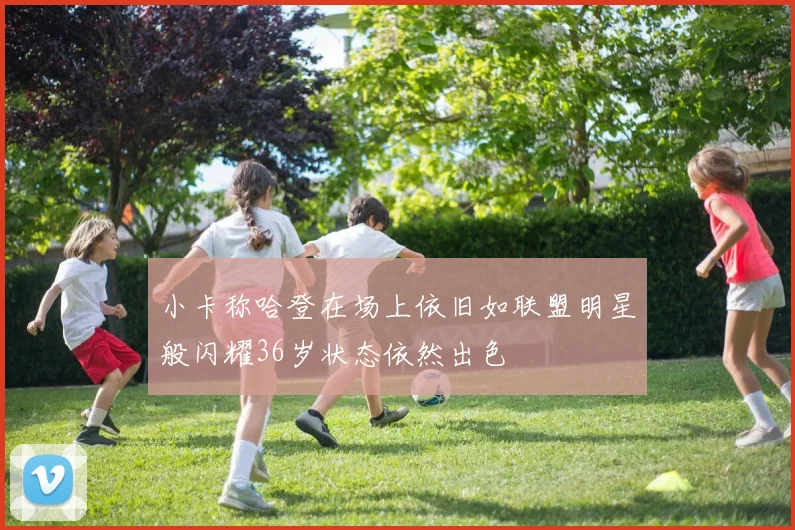 小卡称哈登在场上依旧如联盟明星般闪耀36岁状态依然出色