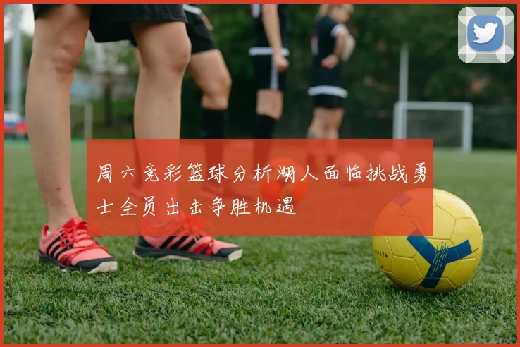 周六竞彩篮球分析湖人面临挑战勇士全员出击争胜机遇