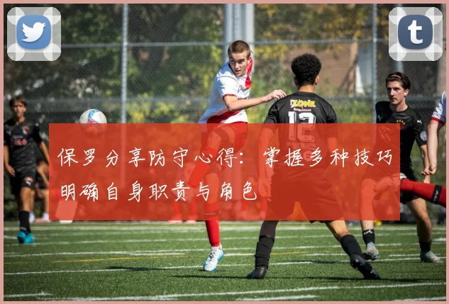 保罗分享防守心得：掌握多种技巧明确自身职责与角色