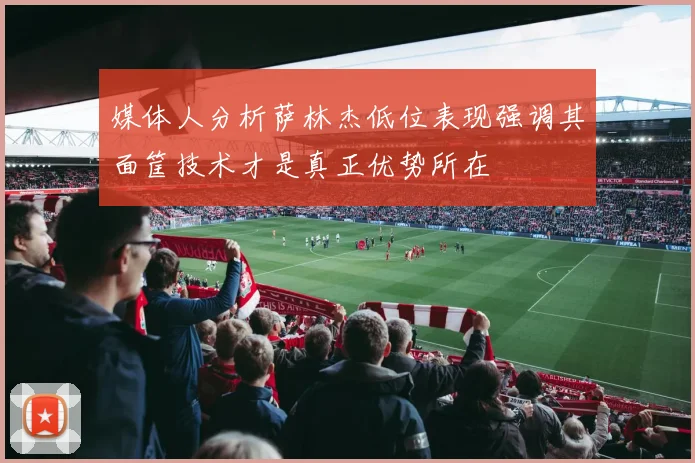 媒体人分析萨林杰低位表现强调其面筐技术才是真正优势所在
