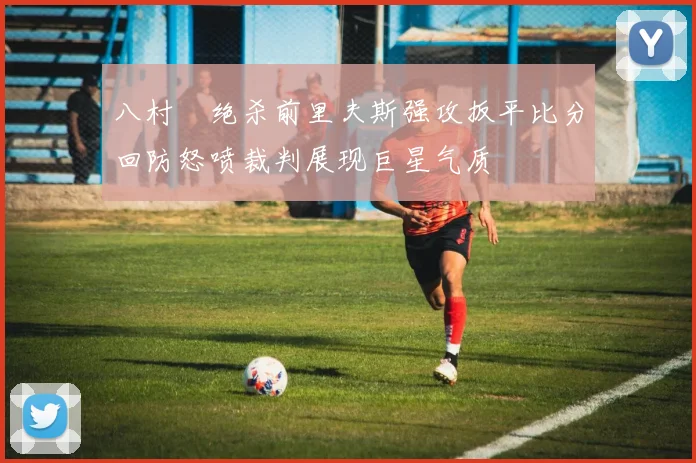 八村塁绝杀前里夫斯强攻扳平比分回防怒喷裁判展现巨星气质