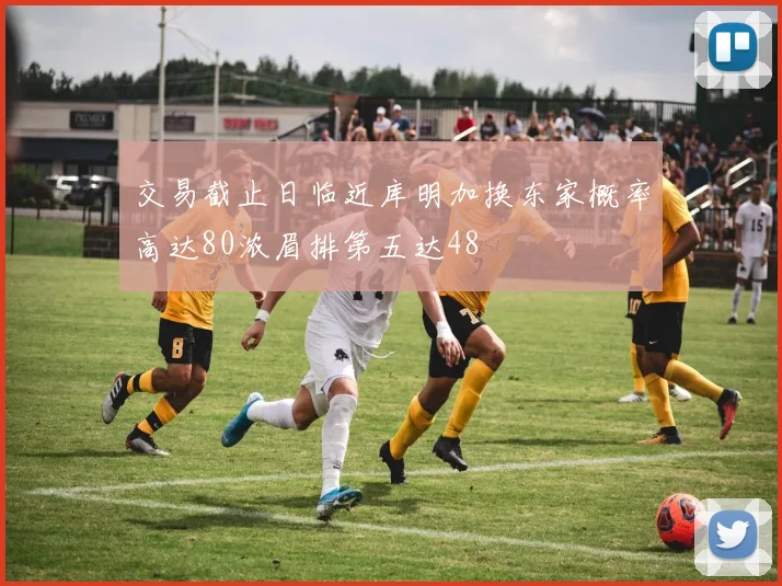 交易截止日临近库明加换东家概率高达80浓眉排第五达48