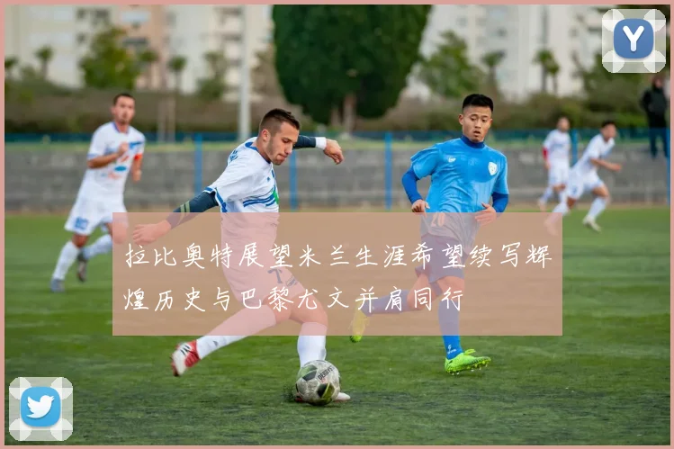 拉比奥特展望米兰生涯希望续写辉煌历史与巴黎尤文并肩同行