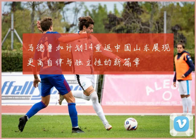 马德鲁加计划14重返中国山东展现更高自律与独立性的新篇章