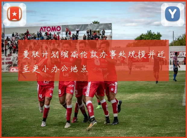 曼联计划缩减伦敦办事处规模并迁至更小办公地点