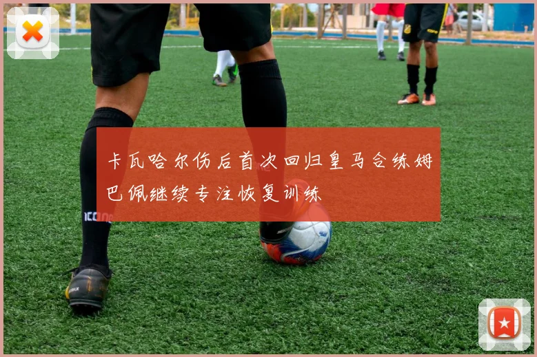 卡瓦哈尔伤后首次回归皇马合练姆巴佩继续专注恢复训练