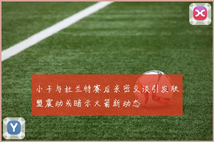 小卡与杜兰特赛后亲密交谈引发联盟震动或暗示火箭新动态