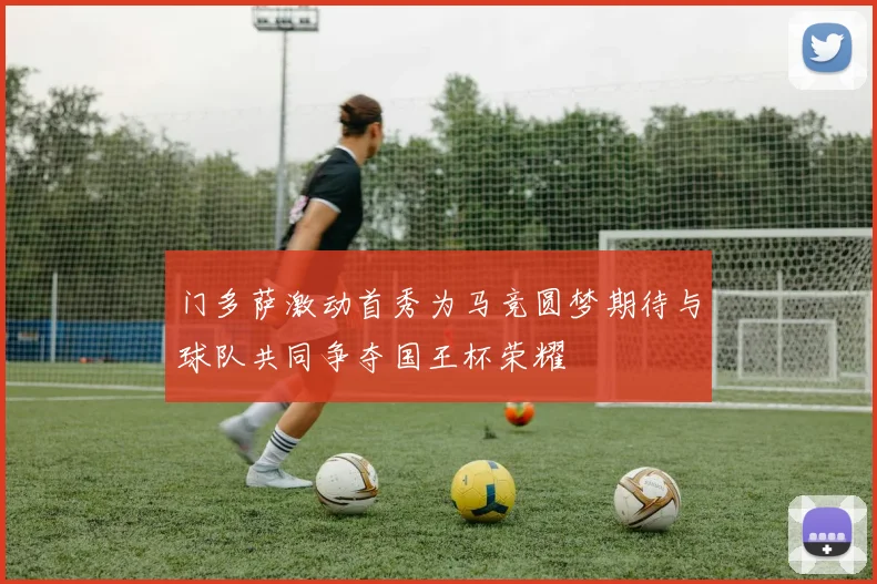 门多萨激动首秀为马竞圆梦期待与球队共同争夺国王杯荣耀