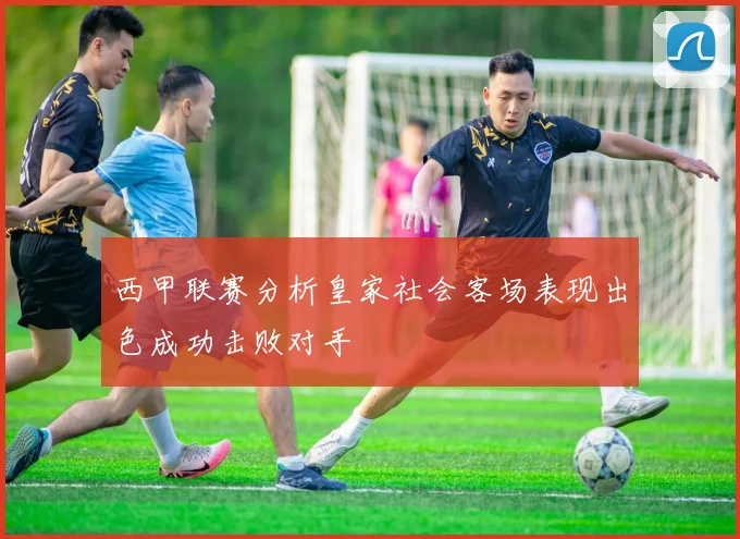 西甲联赛分析皇家社会客场表现出色成功击败对手