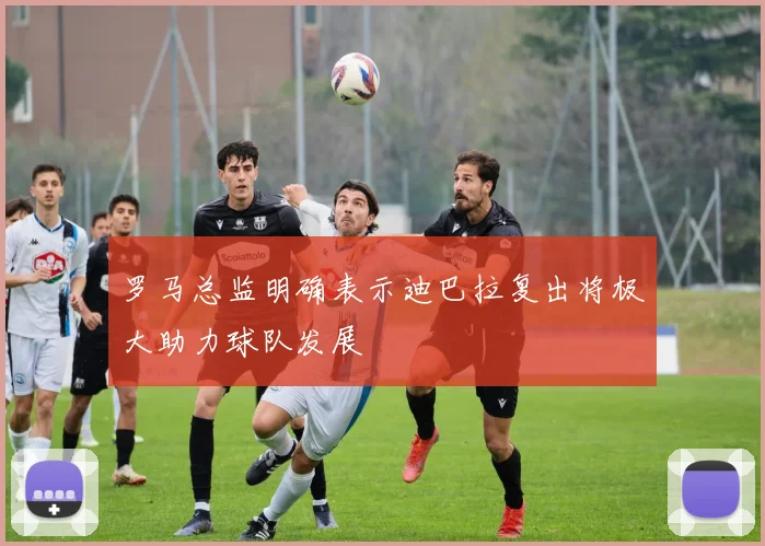 罗马总监明确表示迪巴拉复出将极大助力球队发展