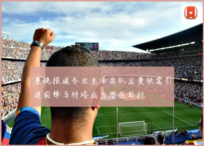 曼晚报道齐尔克泽离队后曼联需引进前锋马特塔成为潜在目标
